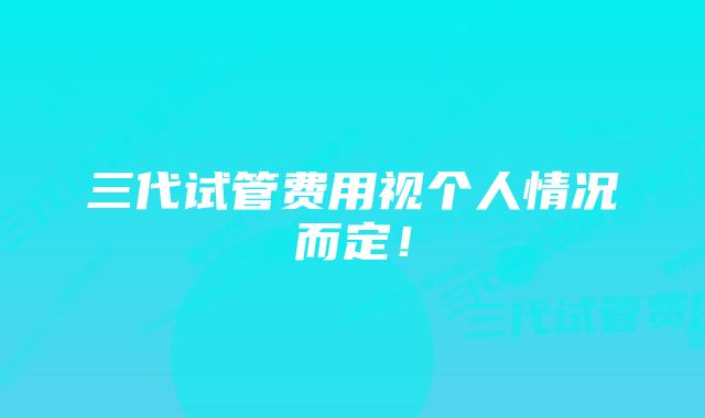 三代试管费用视个人情况而定！