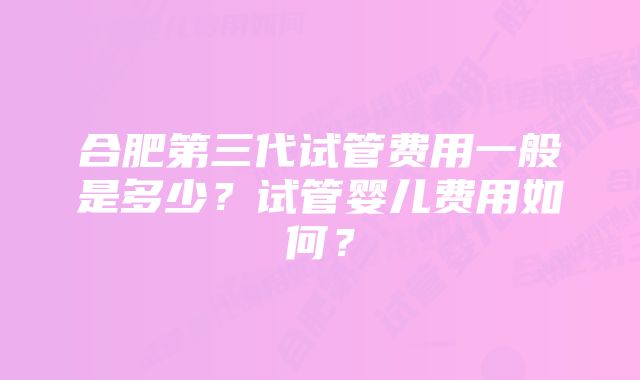 合肥第三代试管费用一般是多少？试管婴儿费用如何？