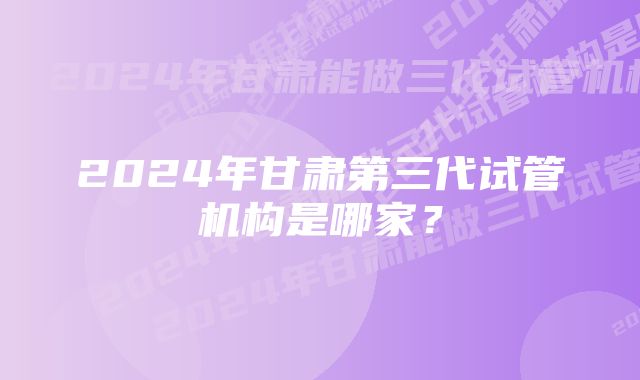 2024年甘肃第三代试管机构是哪家？