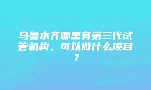 乌鲁木齐哪里有第三代试管机构，可以做什么项目？