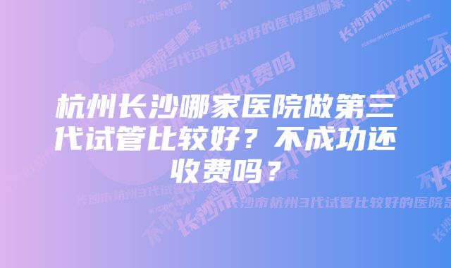 杭州长沙哪家医院做第三代试管比较好？不成功还收费吗？