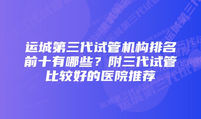 运城第三代试管机构排名前十有哪些？附三代试管比较好的医院推荐