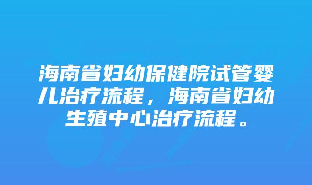 海南省妇幼保健院试管婴儿治疗流程，海南省妇幼生殖中心治疗流程。