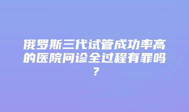 俄罗斯三代试管成功率高的医院问诊全过程有罪吗？