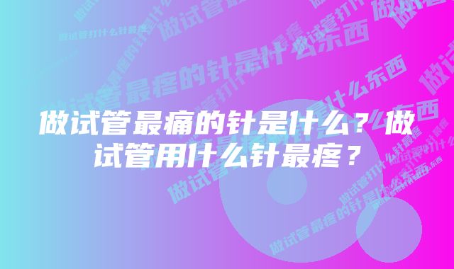 做试管最痛的针是什么？做试管用什么针最疼？