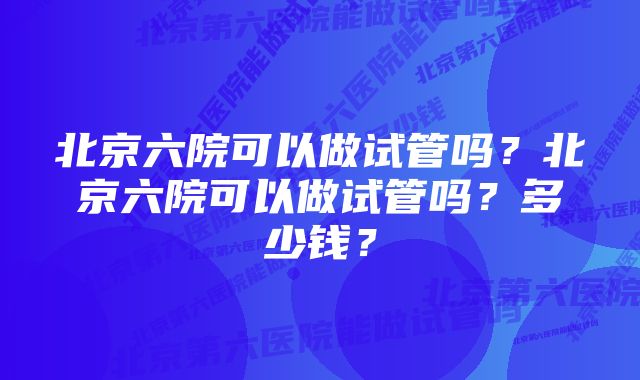 北京六院可以做试管吗？北京六院可以做试管吗？多少钱？