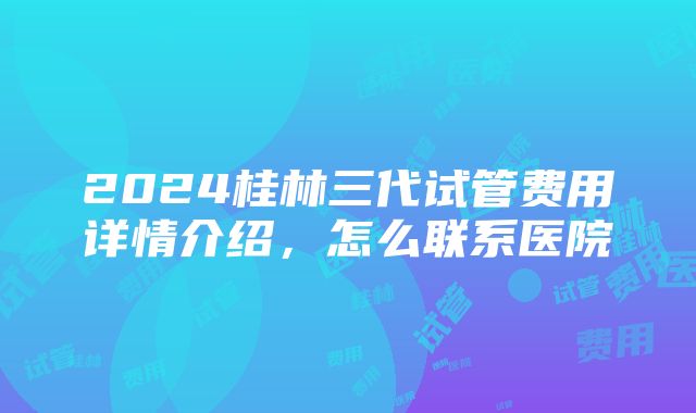 2024桂林三代试管费用详情介绍，怎么联系医院