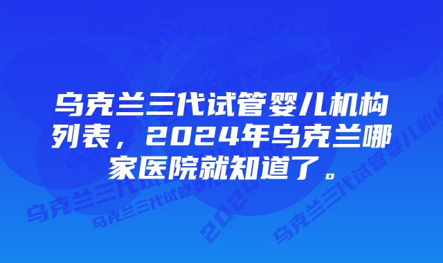 乌克兰三代试管婴儿机构列表，2024年乌克兰哪家医院就知道了。