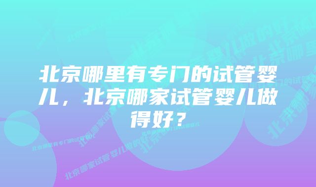 北京哪里有专门的试管婴儿，北京哪家试管婴儿做得好？