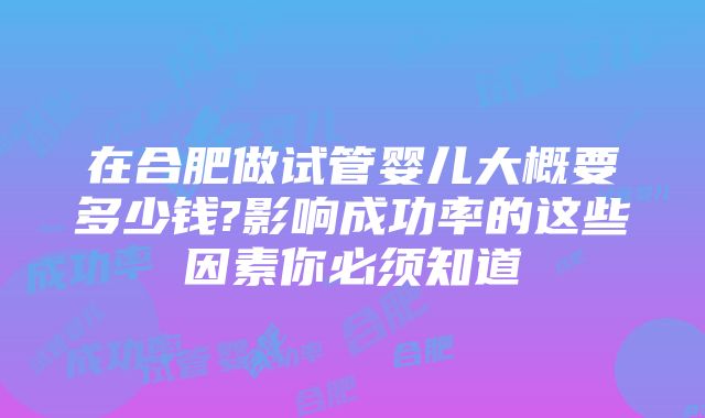 在合肥做试管婴儿大概要多少钱?影响成功率的这些因素你必须知道