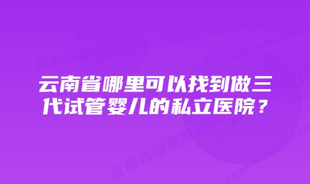 云南省哪里可以找到做三代试管婴儿的私立医院？