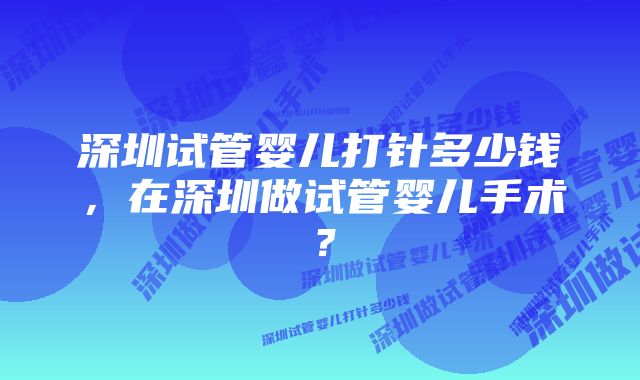 深圳试管婴儿打针多少钱，在深圳做试管婴儿手术？