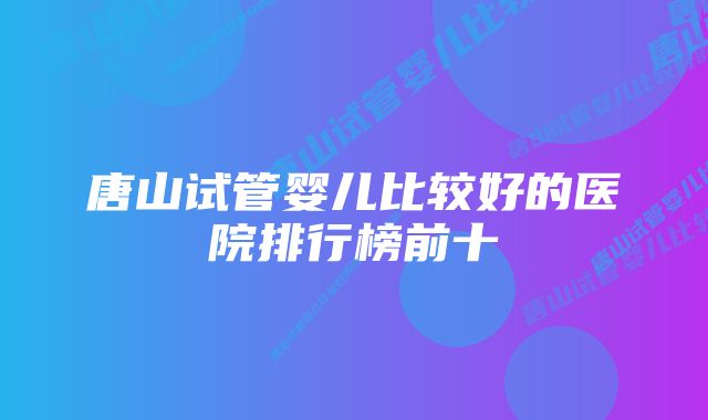 唐山试管婴儿比较好的医院排行榜前十