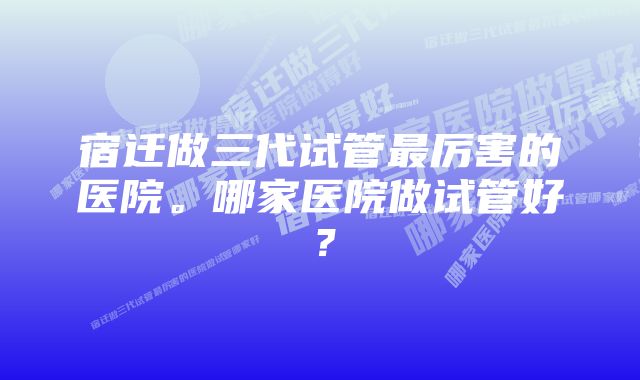 宿迁做三代试管最厉害的医院。哪家医院做试管好？