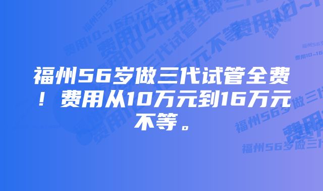 福州56岁做三代试管全费！费用从10万元到16万元不等。