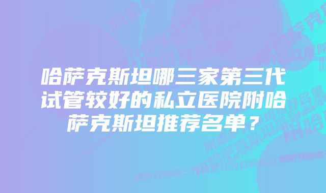 哈萨克斯坦哪三家第三代试管较好的私立医院附哈萨克斯坦推荐名单？