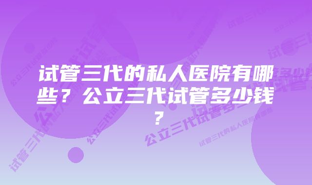 试管三代的私人医院有哪些？公立三代试管多少钱？