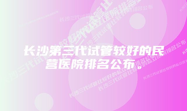 长沙第三代试管较好的民营医院排名公布。