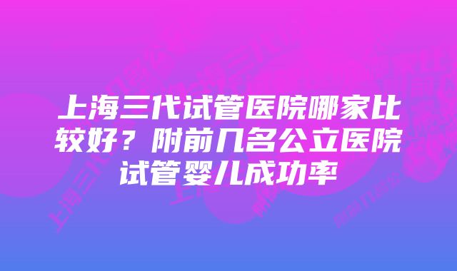 上海三代试管医院哪家比较好？附前几名公立医院试管婴儿成功率