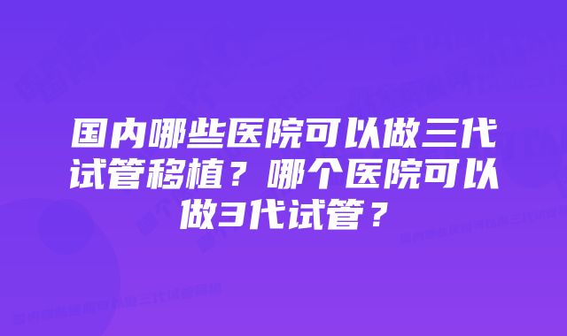 国内哪些医院可以做三代试管移植？哪个医院可以做3代试管？