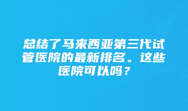 总结了马来西亚第三代试管医院的最新排名。这些医院可以吗？