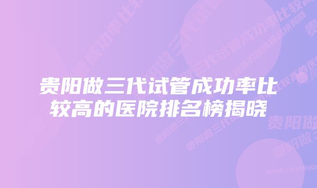 贵阳做三代试管成功率比较高的医院排名榜揭晓