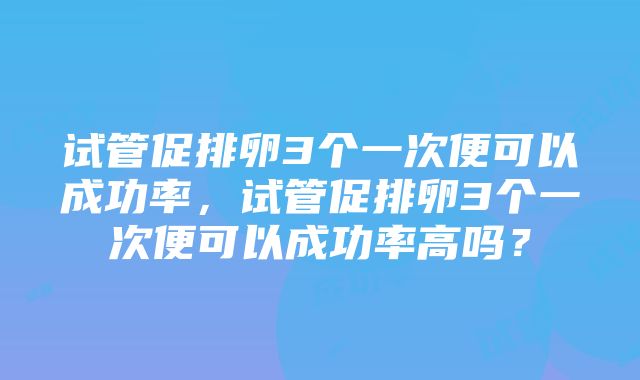 试管促排卵3个一次便可以成功率，试管促排卵3个一次便可以成功率高吗？