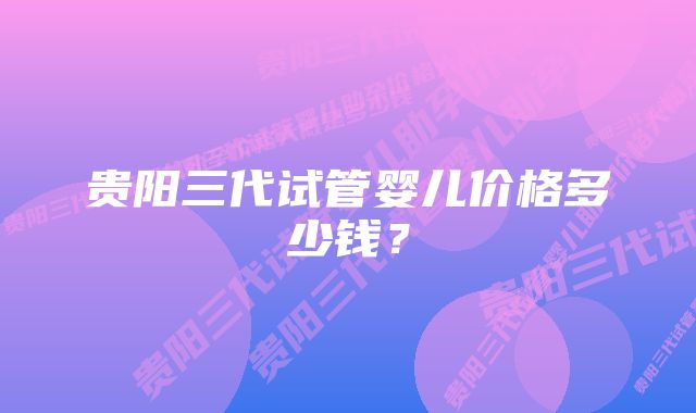 贵阳三代试管婴儿价格多少钱？