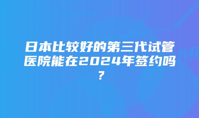 日本比较好的第三代试管医院能在2024年签约吗？