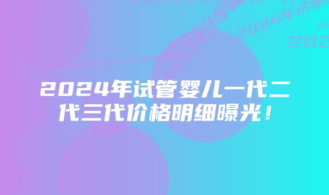 2024年试管婴儿一代二代三代价格明细曝光！