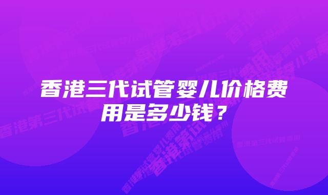 香港三代试管婴儿价格费用是多少钱？