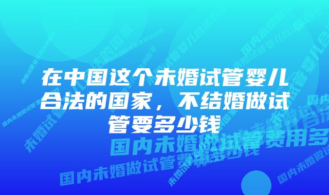 在中国这个未婚试管婴儿合法的国家，不结婚做试管要多少钱