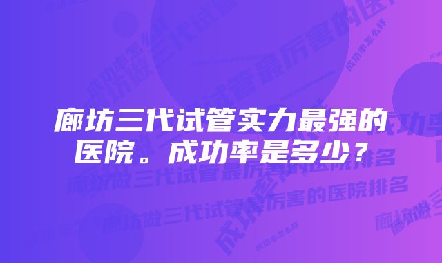 廊坊三代试管实力最强的医院。成功率是多少？