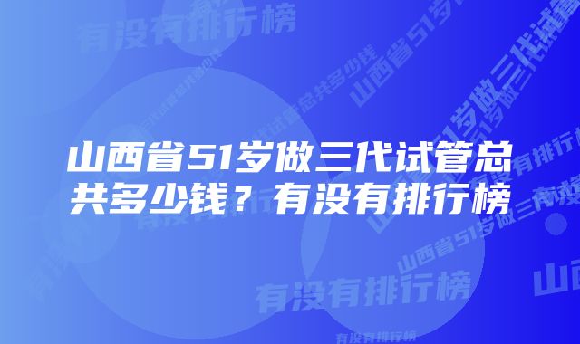 山西省51岁做三代试管总共多少钱？有没有排行榜