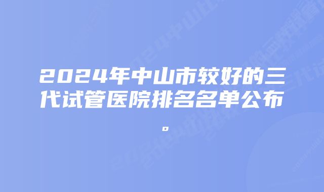 2024年中山市较好的三代试管医院排名名单公布。