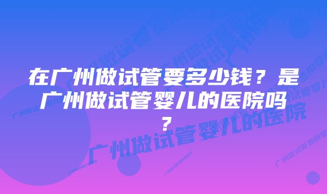 在广州做试管要多少钱？是广州做试管婴儿的医院吗？