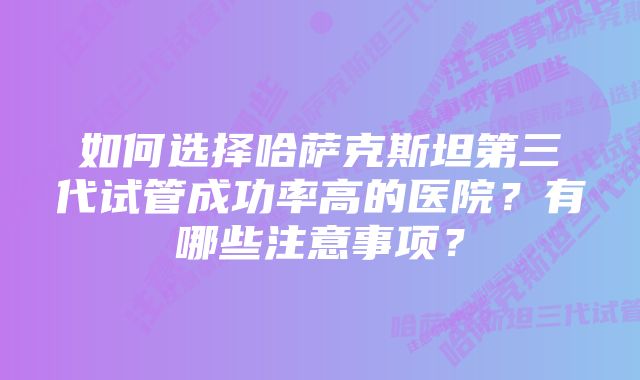 如何选择哈萨克斯坦第三代试管成功率高的医院？有哪些注意事项？