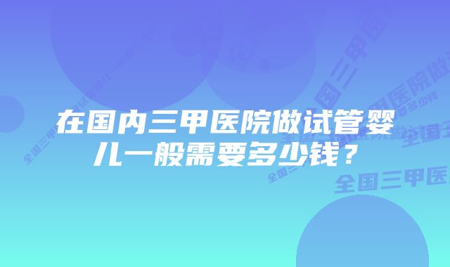 在国内三甲医院做试管婴儿一般需要多少钱？