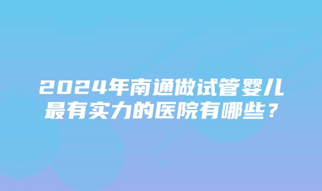 2024年南通做试管婴儿最有实力的医院有哪些？