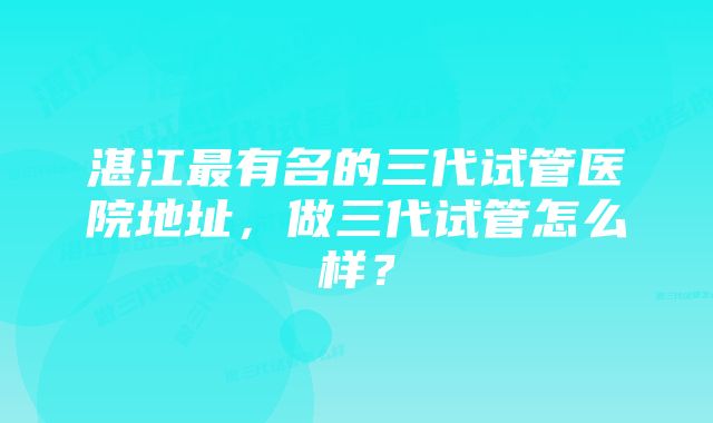 湛江最有名的三代试管医院地址，做三代试管怎么样？