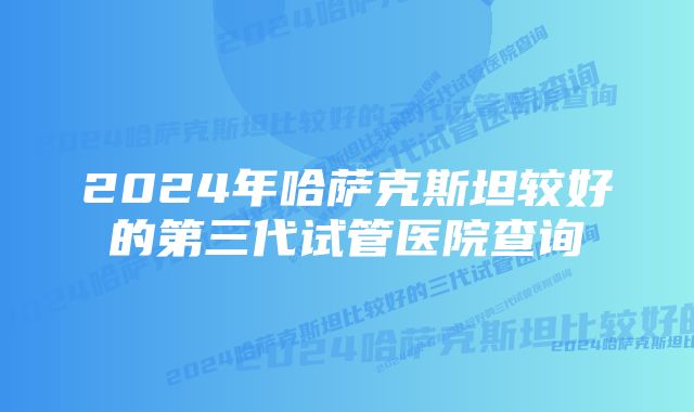 2024年哈萨克斯坦较好的第三代试管医院查询