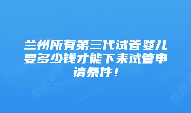 兰州所有第三代试管婴儿要多少钱才能下来试管申请条件！