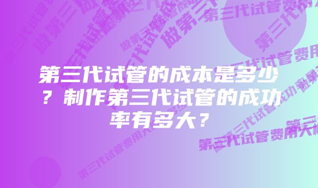 第三代试管的成本是多少？制作第三代试管的成功率有多大？