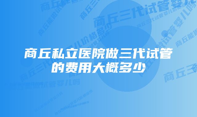 商丘私立医院做三代试管的费用大概多少