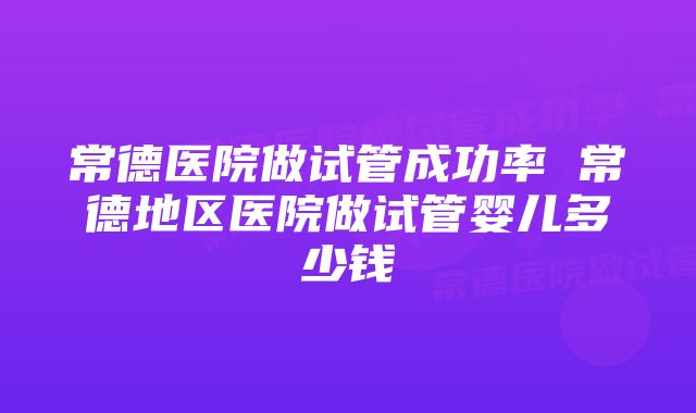 常德医院做试管成功率 常德地区医院做试管婴儿多少钱