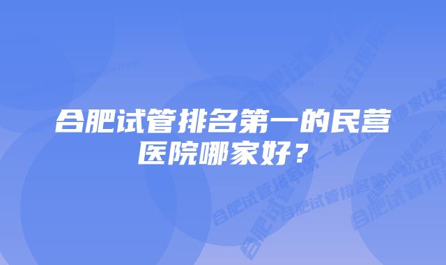 合肥试管排名第一的民营医院哪家好？