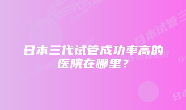 日本三代试管成功率高的医院在哪里？