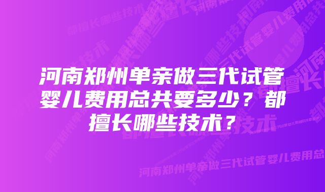 河南郑州单亲做三代试管婴儿费用总共要多少？都擅长哪些技术？