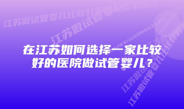 在江苏如何选择一家比较好的医院做试管婴儿？