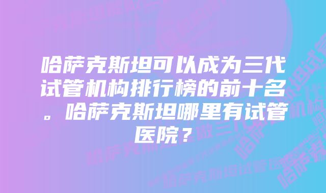 哈萨克斯坦可以成为三代试管机构排行榜的前十名。哈萨克斯坦哪里有试管医院？